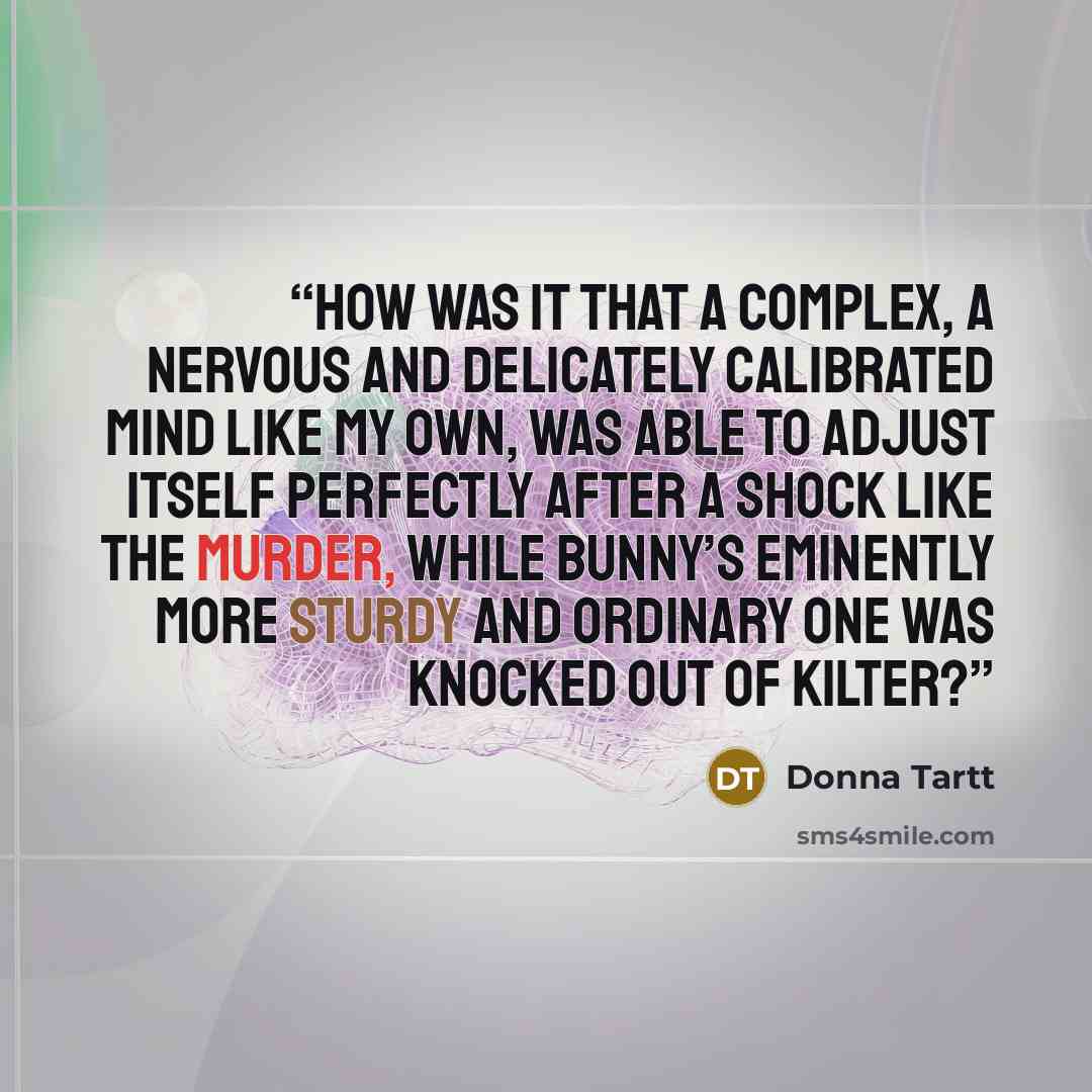 “How was it that a complex, a nervous and delicately calibrated mind like my own, was able to adjust itself perfectly after a shock like the murder, while Bunny’s eminently more sturdy and ordinary one was knocked out of kilter?” quote by Donna Tartt