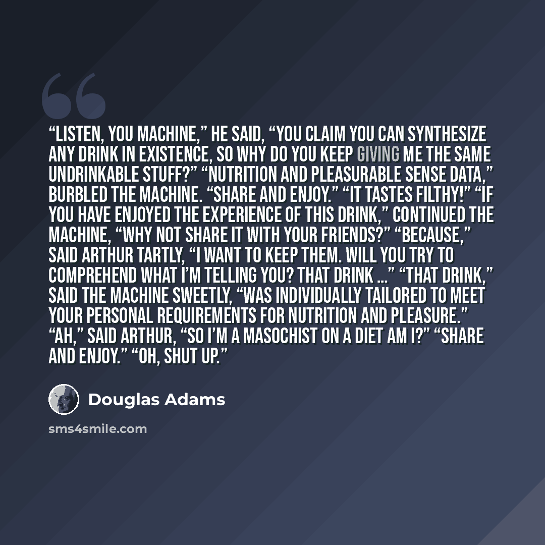 “Listen, you machine,” he said, “you claim you can synthesize any drink in existence, so why do you keep giving me the same undrinkable stuff?” “Nutrition and pleasurable sense data,” burbled the machine. “Share and Enjoy.” “It tastes filthy!” “If you have enjoyed the experience of this drink,”…” quote by Douglas Adams