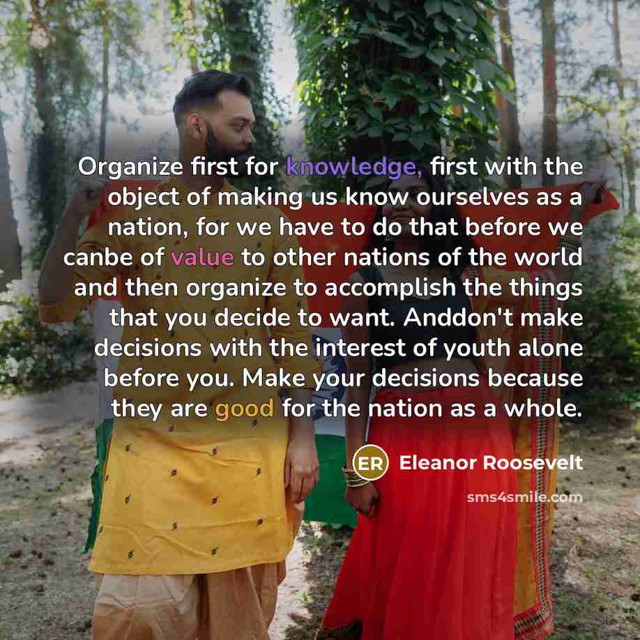 “Organize first for knowledge, first with the object of making us know ourselves as a nation, for we have to do that before we canbe of value to other nations of the world and then organize to accomplish the things that you decide to want. Anddon't make decisions with the interest of youth alone…” quote by Eleanor Roosevelt