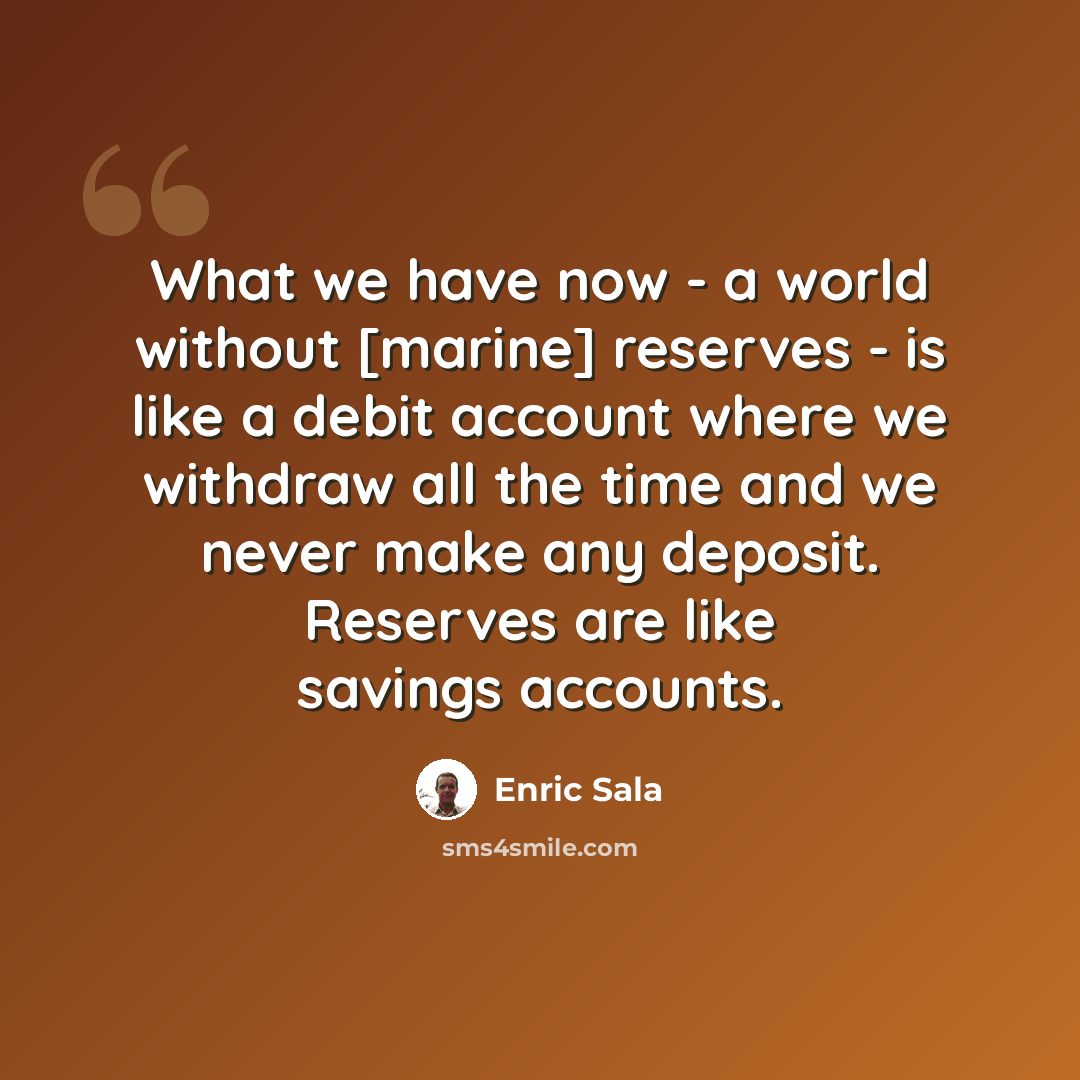 “What we have now - a world without [marine] reserves - is like a debit account where we withdraw all the time and we never make any deposit. Reserves are like savings accounts.” quote by Enric Sala
