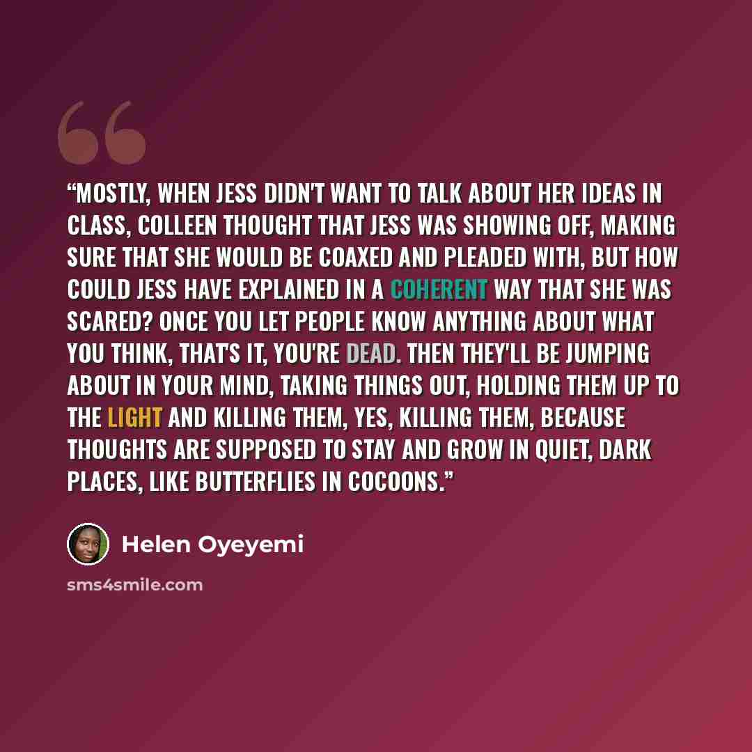 “Mostly, when Jess didn't want to talk about her ideas in class, Colleen thought that Jess was showing off, making sure that she would be coaxed and pleaded with, but how could Jess have explained in a coherent way that she was scared? Once you let people know anything about what you think, that's…” quote by Helen Oyeyemi