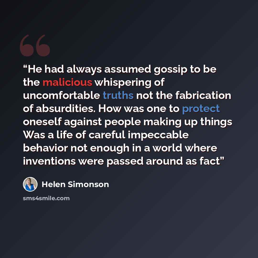 “He had always assumed gossip to be the malicious whispering of uncomfortable truths not the fabrication of absurdities. How was one to protect oneself against people making up things Was a life of careful impeccable behavior not enough in a world where inventions were passed around as fact” quote by Helen Simonson