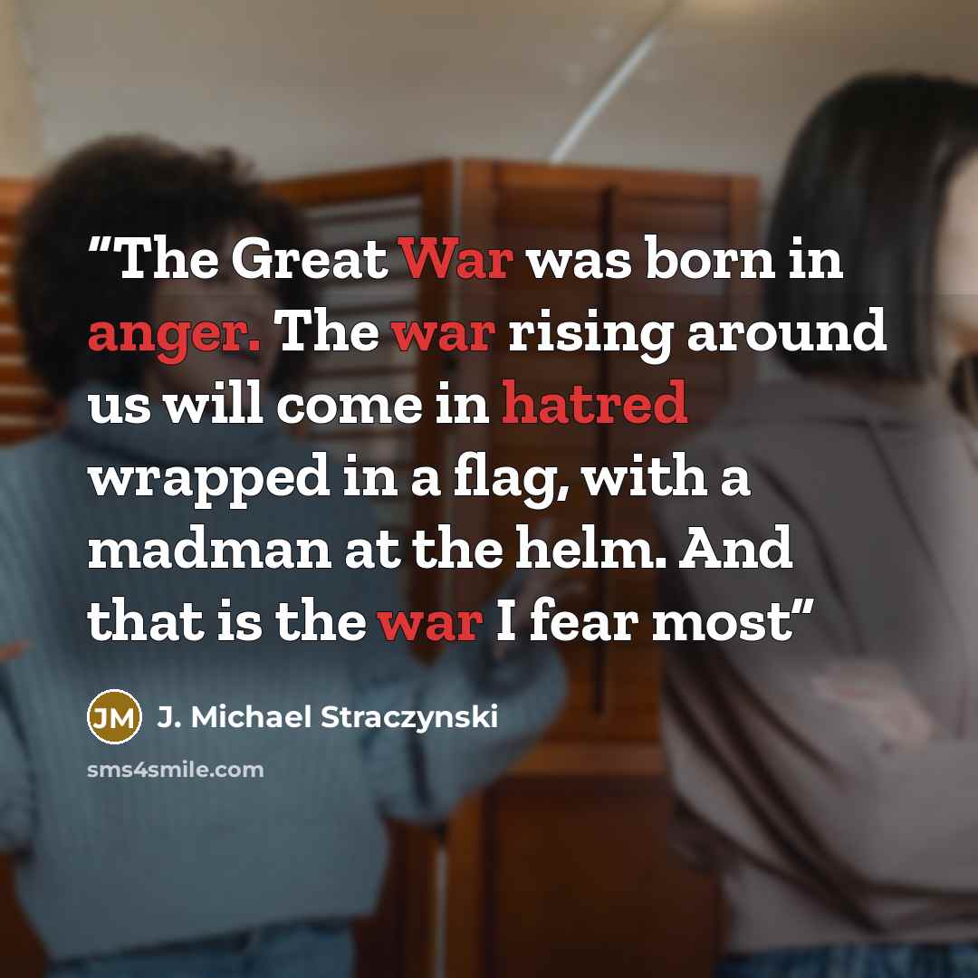 “The Great War was born in anger. The war rising around us will come in hatred wrapped in a flag, with a madman at the helm. And that is the war I fear most” quote by J. Michael Straczynski