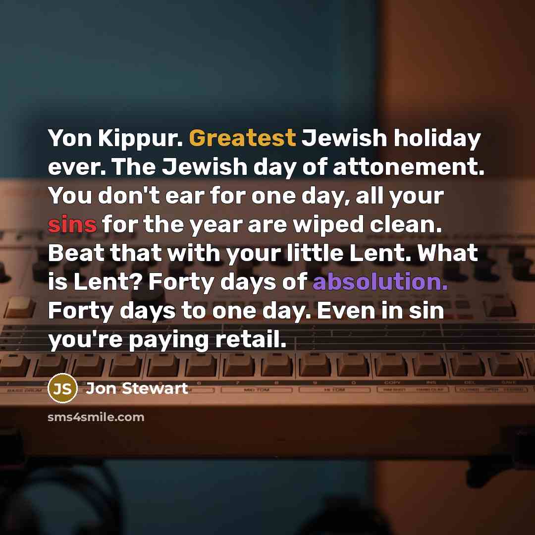“Yon Kippur. Greatest Jewish holiday ever. The Jewish day of attonement. You don't ear for one day, all your sins for the year are wiped clean. Beat that with your little Lent. What is Lent? Forty days of absolution. Forty days to one day. Even in sin you're paying retail.” quote by Jon Stewart