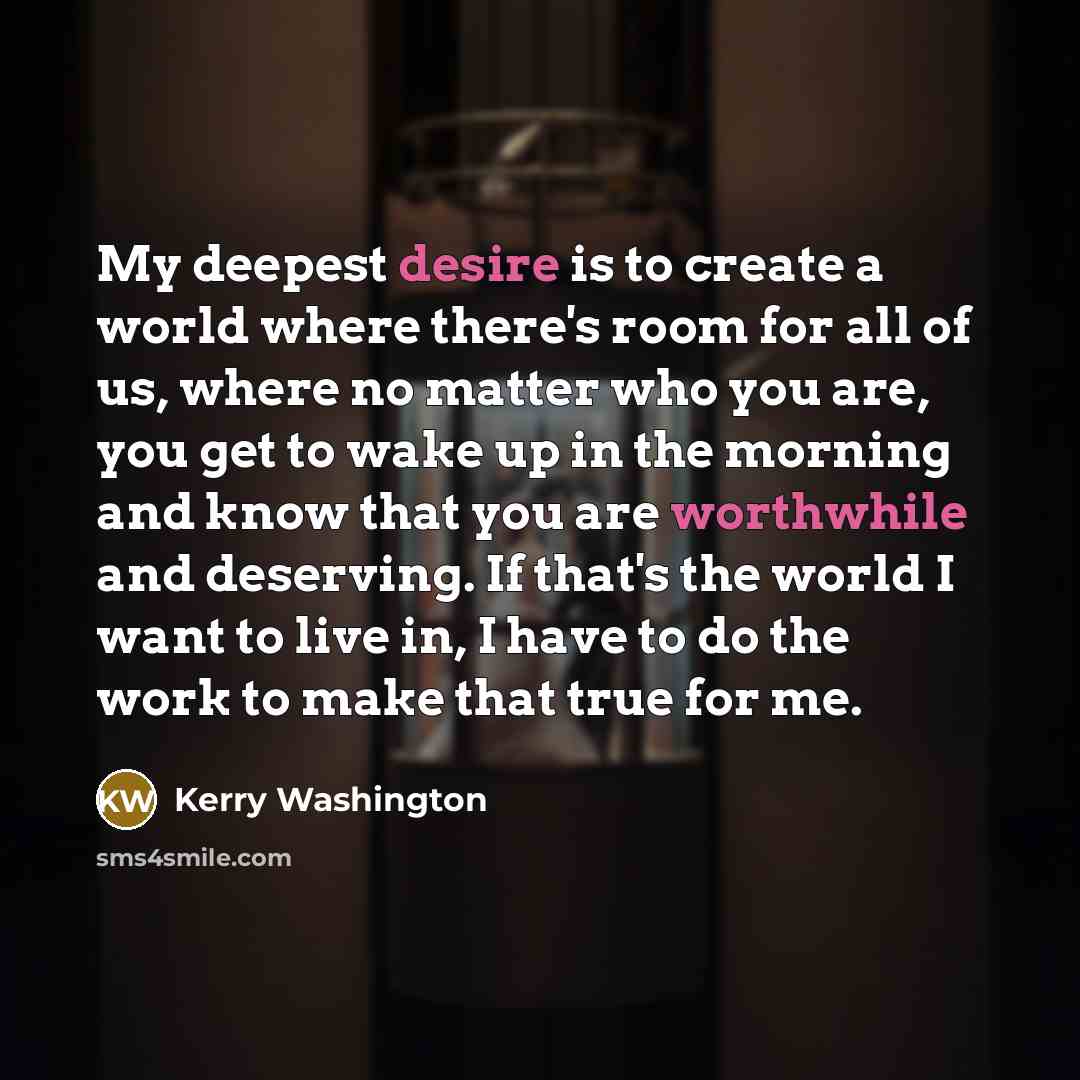 “My deepest desire is to create a world where there's room for all of us, where no matter who you are, you get to wake up in the morning and know that you are worthwhile and deserving. If that's the world I want to live in, I have to do the work to make that true for me.” quote by Kerry Washington