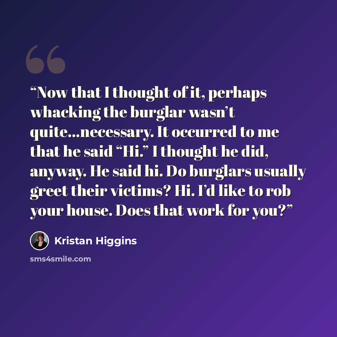 “Now that I thought of it, perhaps whacking the burglar wasn’t quite…necessary. It occurred to me that he said “Hi.” I thought he did, anyway. He said hi. Do burglars usually greet their victims? Hi. I’d like to rob your house. Does that work for you?” quote by Kristan Higgins