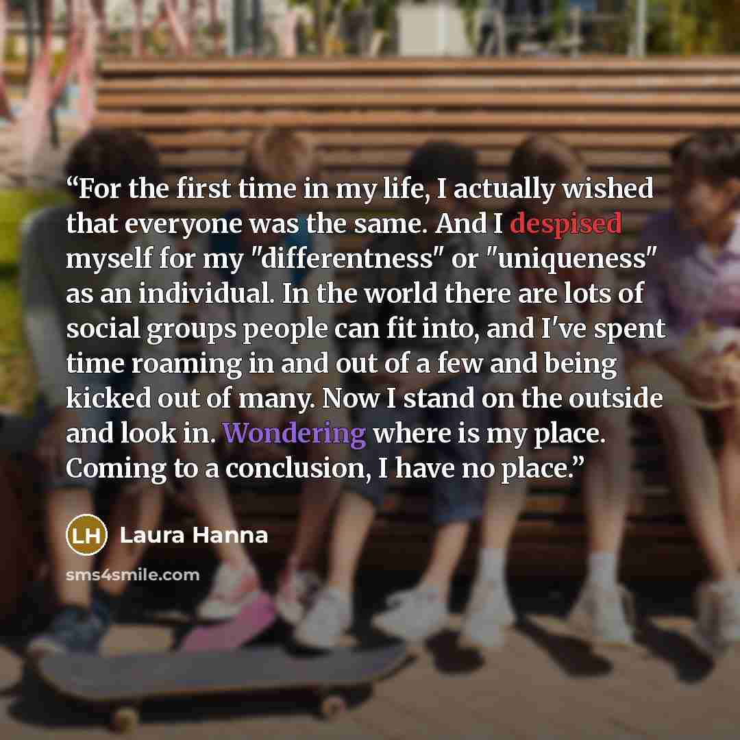 “For the first time in my life, I actually wished that everyone was the same. And I despised myself for my "differentness" or "uniqueness" as an individual. In the world there are lots of social groups people can fit into, and I've spent time roaming in and out of a few and being kicked out of…” quote by Laura Hanna