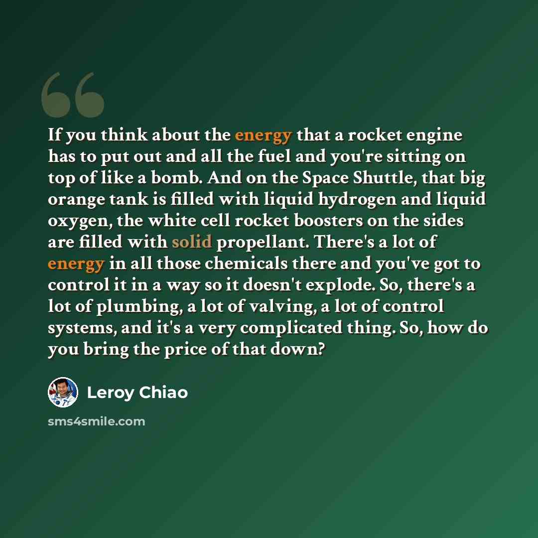 “If you think about the energy that a rocket engine has to put out and all the fuel and you're sitting on top of like a bomb. And on the Space Shuttle, that big orange tank is filled with liquid hydrogen and liquid oxygen, the white cell rocket boosters on the sides are filled with solid…” quote by Leroy Chiao