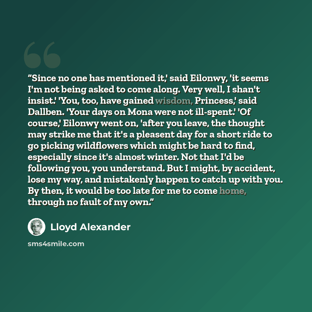 “Since no one has mentioned it,' said Eilonwy, 'it seems I'm not being asked to come along. Very well, I shan't insist.' 'You, too, have gained wisdom, Princess,' said Dallben. 'Your days on Mona were not ill-spent.' 'Of course,' Eilonwy went on, 'after you leave, the thought may strike me that…” quote by Lloyd Alexander