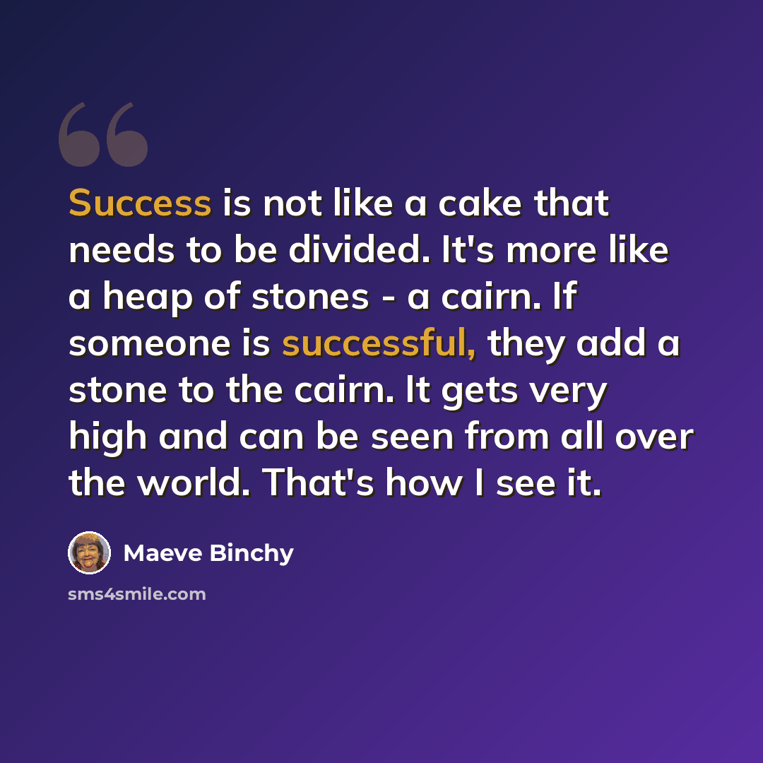 “Success is not like a cake that needs to be divided. It's more like a heap of stones - a cairn. If someone is successful, they add a stone to the cairn. It gets very high and can be seen from all over the world. That's how I see it.” quote by Maeve Binchy