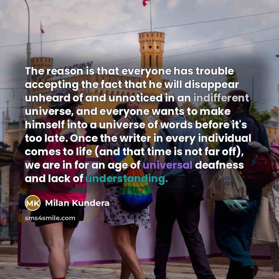 “The reason is that everyone has trouble accepting the fact that he will disappear unheard of and unnoticed in an indifferent universe, and everyone wants to make himself into a universe of words before it's too late. Once the writer in every individual comes to life (and that time is not far off)…” quote by Milan Kundera