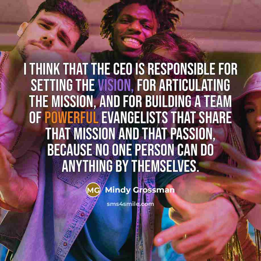 “I think that the CEO is responsible for setting the vision, for articulating the mission, and for building a team of powerful evangelists that share that mission and that passion, because no one person can do anything by themselves.” quote by Mindy Grossman