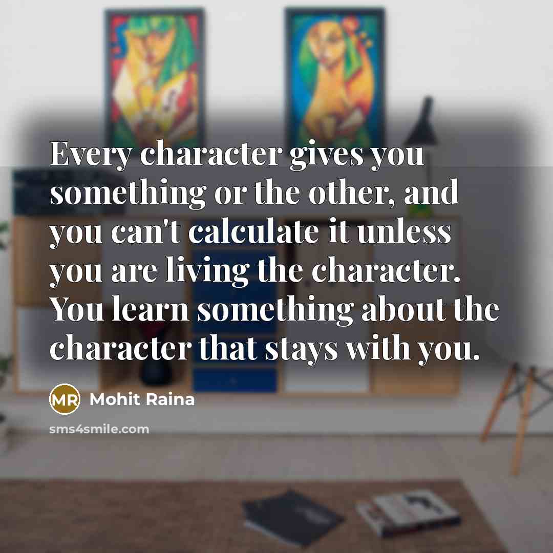 “Every character gives you something or the other, and you can't calculate it unless you are living the character. You learn something about the character that stays with you.” quote by Mohit Raina