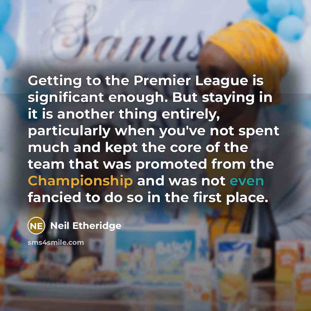 “Getting to the Premier League is significant enough. But staying in it is another thing entirely, particularly when you've not spent much and kept the core of the team that was promoted from the Championship and was not even fancied to do so in the first place.” quote by Neil Etheridge