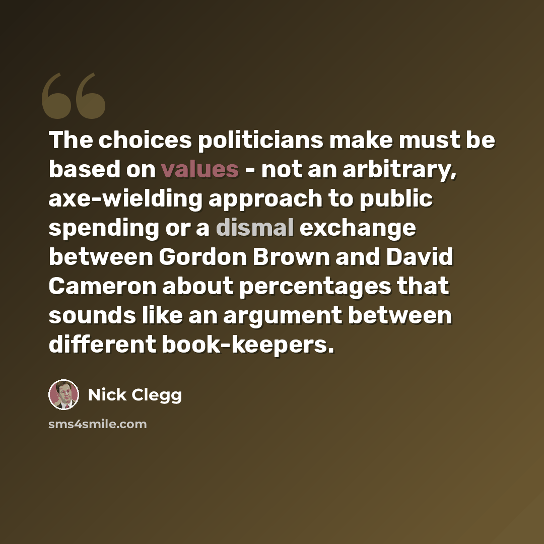 “The choices politicians make must be based on values - not an arbitrary, axe-wielding approach to public spending or a dismal exchange between Gordon Brown and David Cameron about percentages that sounds like an argument between different book-keepers.” quote by Nick Clegg