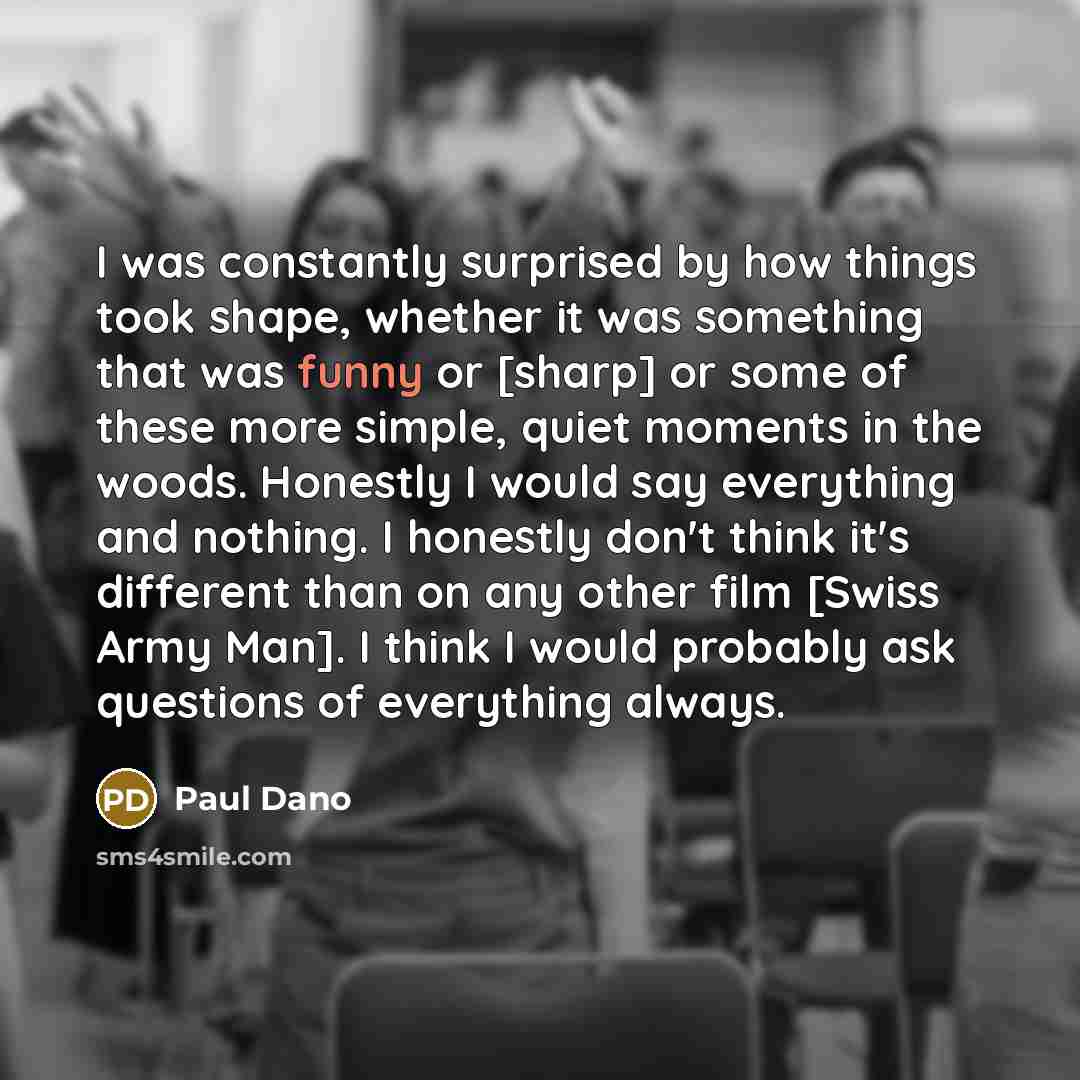 “I was constantly surprised by how things took shape, whether it was something that was funny or [sharp] or some of these more simple, quiet moments in the woods. Honestly I would say everything and nothing. I honestly don't think it's different than on any other film [Swiss Army Man]. I think I…” quote by Paul Dano
