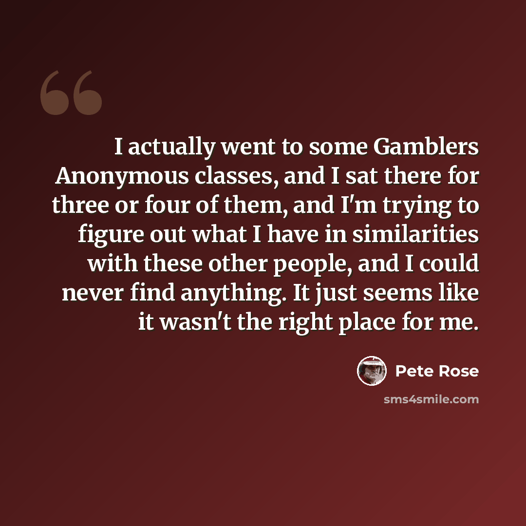“I actually went to some Gamblers Anonymous classes, and I sat there for three or four of them, and I'm trying to figure out what I have in similarities with these other people, and I could never find anything. It just seems like it wasn't the right place for me.” quote by Pete Rose