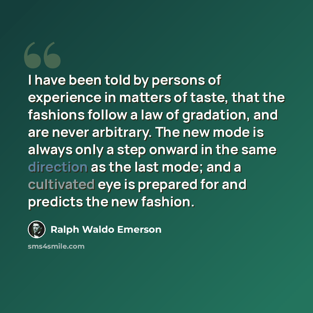 “I have been told by persons of experience in matters of taste, that the fashions follow a law of gradation, and are never arbitrary. The new mode is always only a step onward in the same direction as the last mode; and a cultivated eye is prepared for and predicts the new fashion.” quote by Ralph Waldo Emerson