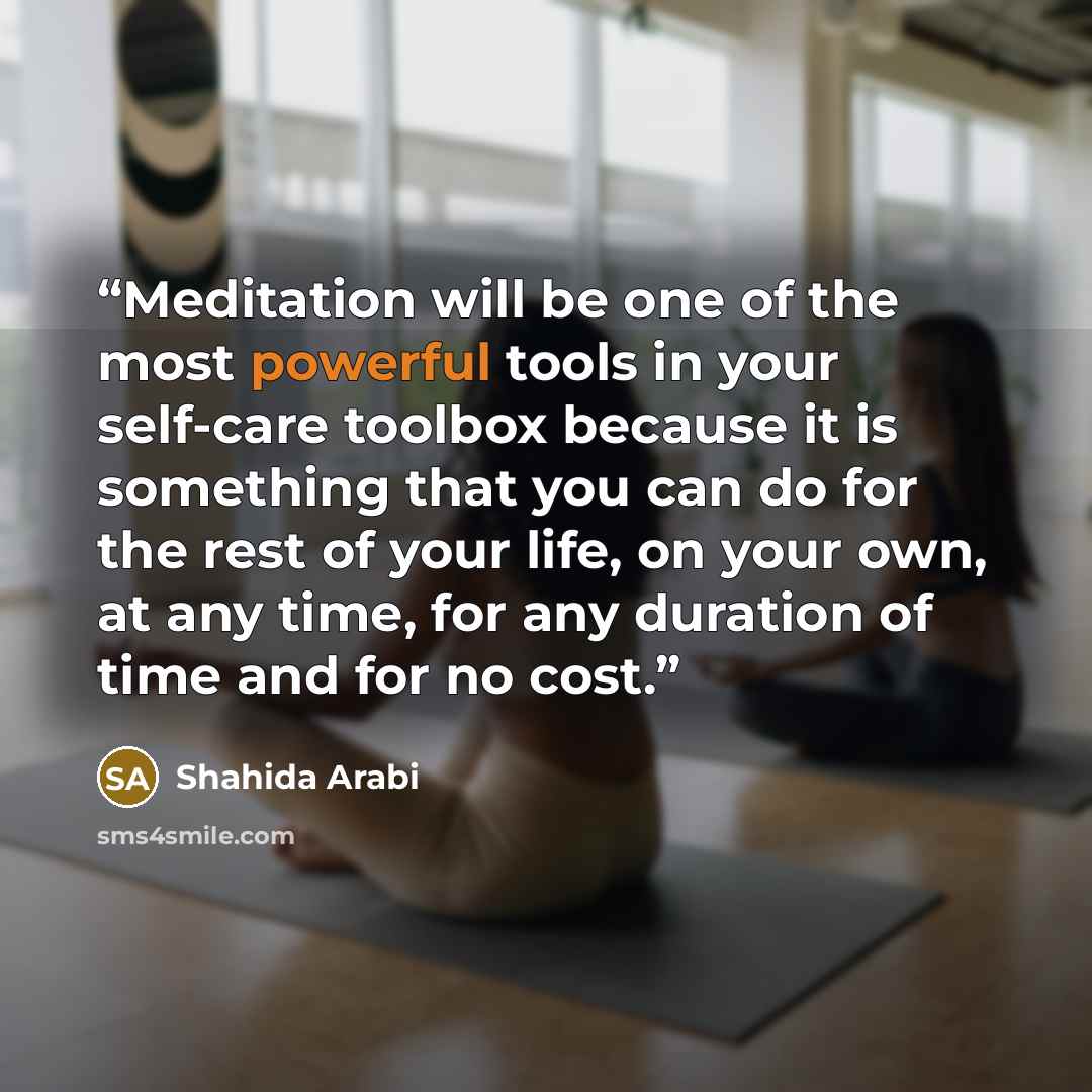 “Meditation will be one of the most powerful tools in your self-care toolbox because it is something that you can do for the rest of your life, on your own, at any time, for any duration of time and for no cost.” quote by Shahida Arabi