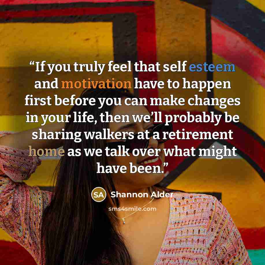 “If you truly feel that self esteem and motivation have to happen first before you can make changes in your life, then we’ll probably be sharing walkers at a retirement home as we talk over what might have been.” quote by Shannon Alder