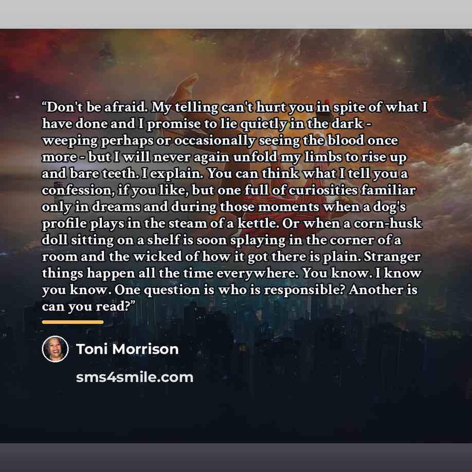 “Don't be afraid. My telling can't hurt you in spite of what I have done and I promise to lie quietly in the dark - weeping perhaps or occasionally seeing the blood once more - but I will never again unfold my limbs to rise up and bare teeth. I explain. You can think what I tell you a confession…” quote by Toni Morrison