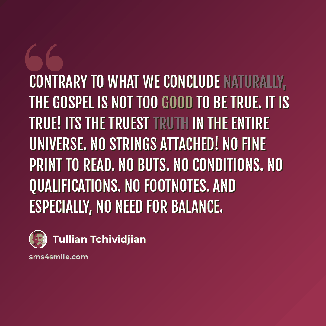 “Contrary to what we conclude naturally, the gospel is not too good to be true. It is true! Its the truest truth in the entire universe. No strings attached! No fine print to read. No buts. No conditions. No qualifications. No footnotes. And especially, no need for balance.” quote by Tullian Tchividjian