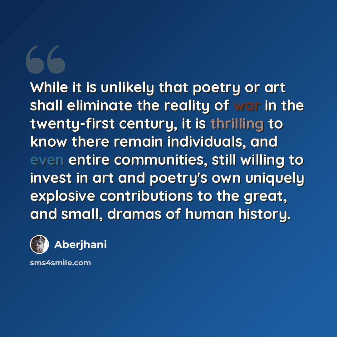 “While it is unlikely that poetry or art shall eliminate the reality of war in the twenty-first century, it is thrilling to know there remain individuals, and even entire communities, still willing to invest in art and poetry's own uniquely explosive contributions to the great, and small, dramas of…” quote by Aberjhani