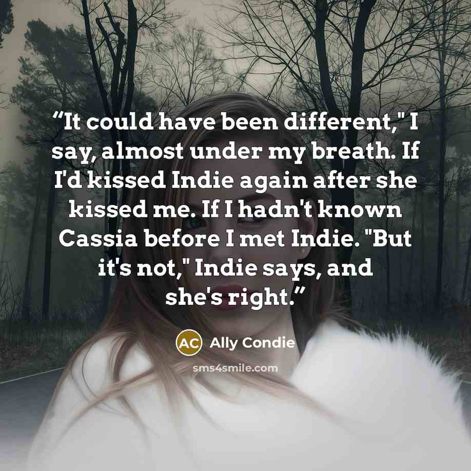“It could have been different," I say, almost under my breath. If I'd kissed Indie again after she kissed me. If I hadn't known Cassia before I met Indie. "But it's not," Indie says, and she's right.” quote by Ally Condie