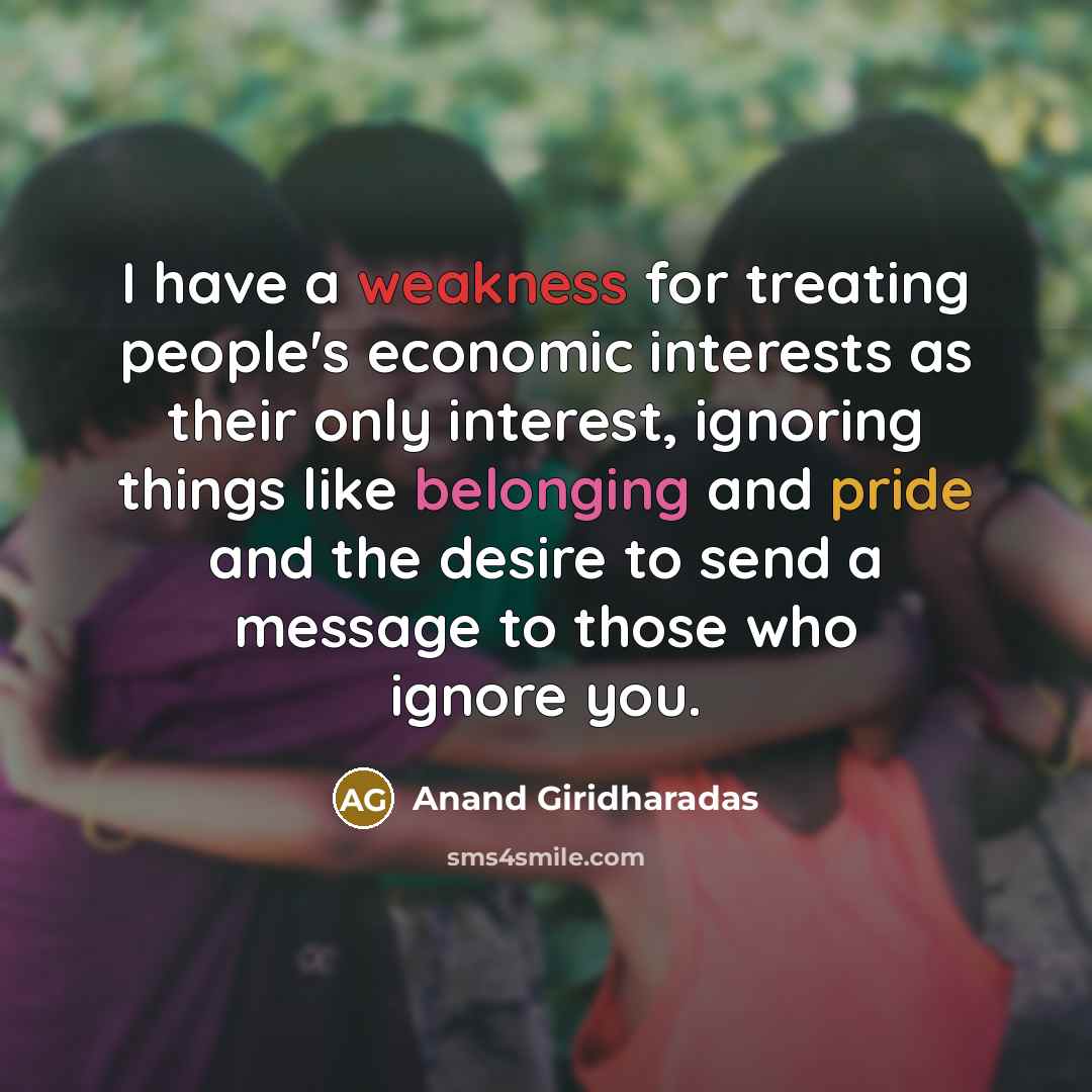 “I have a weakness for treating people's economic interests as their only interest, ignoring things like belonging and pride and the desire to send a message to those who ignore you.” quote by Anand Giridharadas