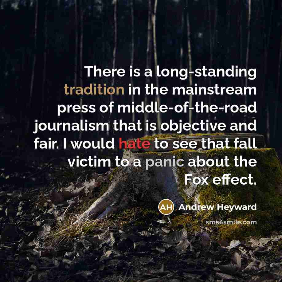 “There is a long-standing tradition in the mainstream press of middle-of-the-road journalism that is objective and fair. I would hate to see that fall victim to a panic about the Fox effect.” quote by Andrew Heyward