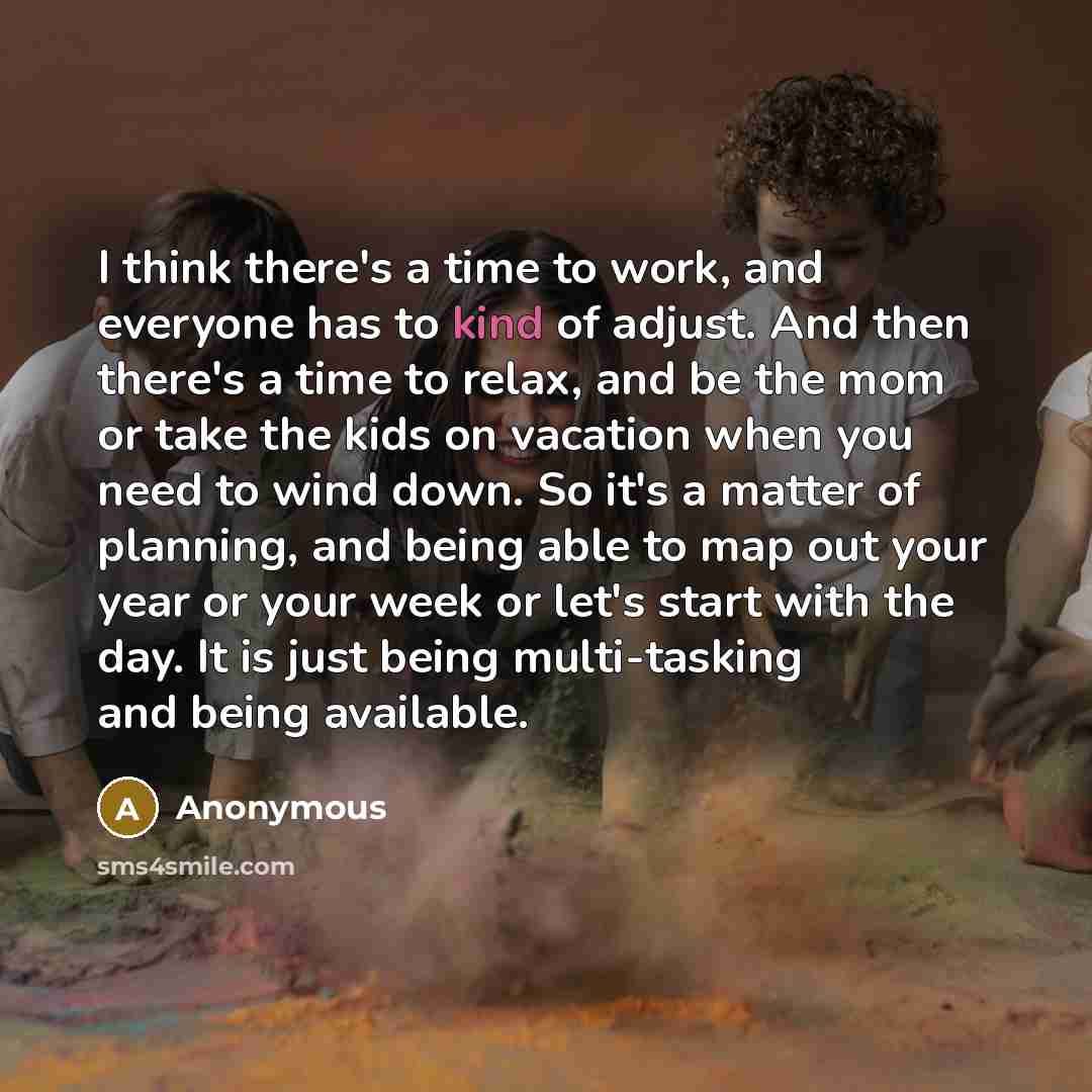 “I think there's a time to work, and everyone has to kind of adjust. And then there's a time to relax, and be the mom or take the kids on vacation when you need to wind down. So it's a matter of planning, and being able to map out your year or your week or let's start with the day. It is just being…” quote by Anonymous