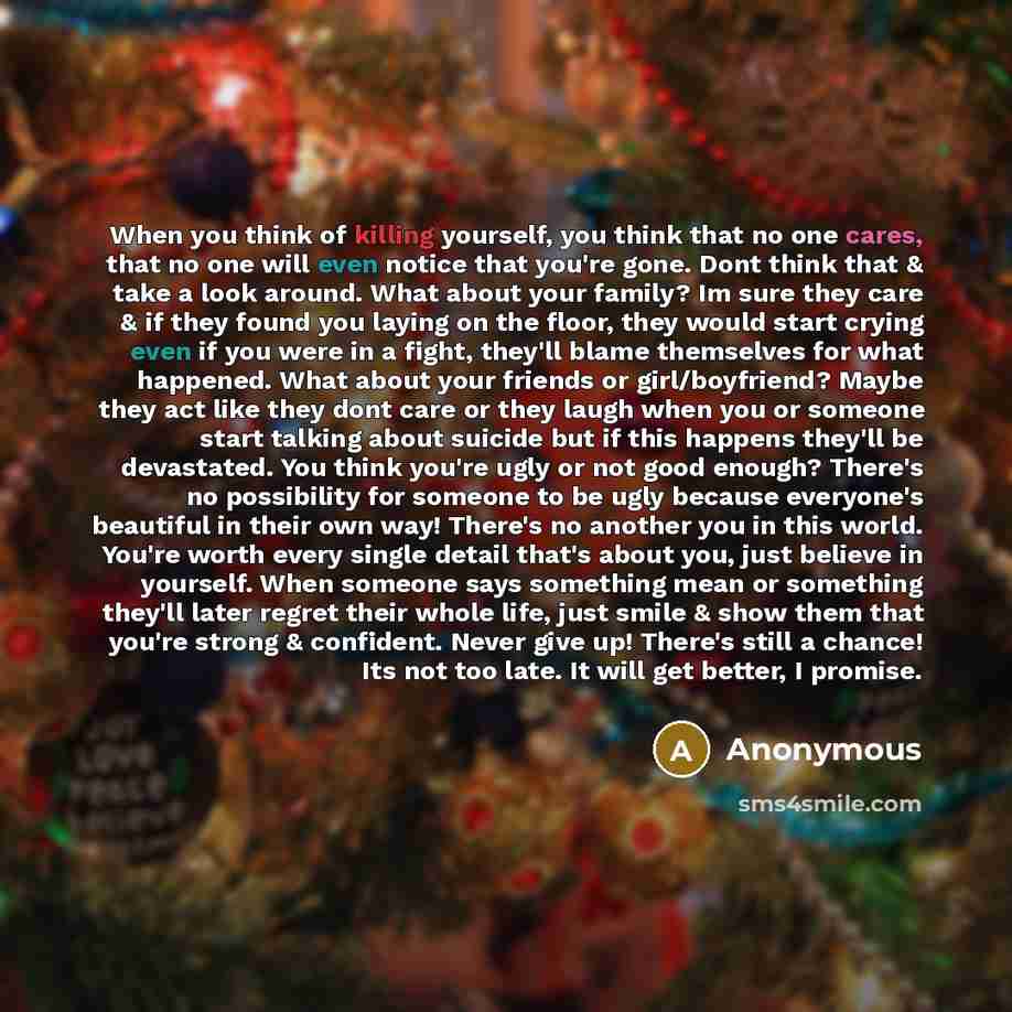 “When you think of killing yourself, you think that no one cares, that no one will even notice that you're gone. Dont think that & take a look around. What about your family? Im sure they care & if they found you laying on the floor, they would start crying even if you were in a fight, they'll…” quote by Anonymous