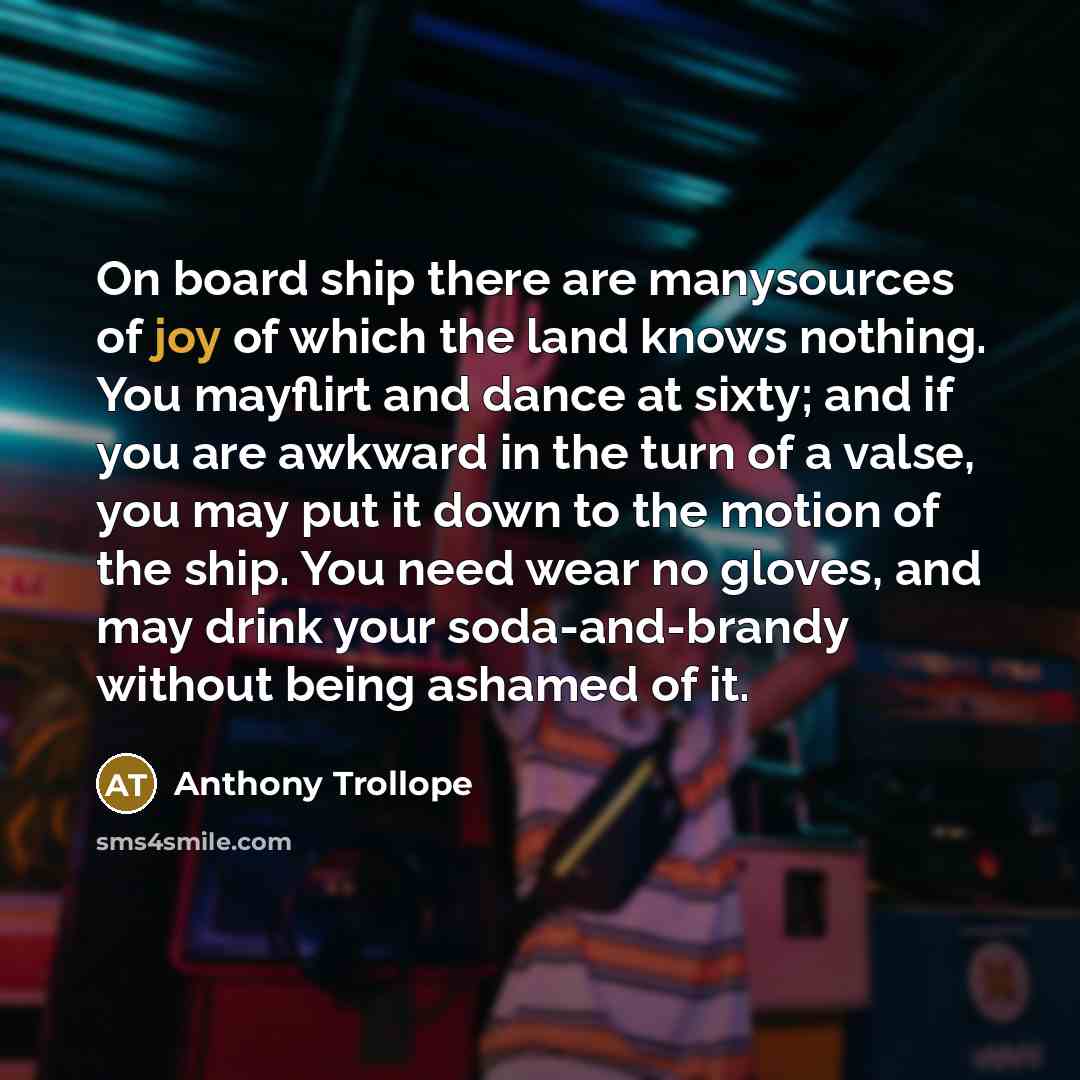 “On board ship there are manysources of joy of which the land knows nothing. You mayflirt and dance at sixty; and if you are awkward in the turn of a valse, you may put it down to the motion of the ship. You need wear no gloves, and may drink your soda-and-brandy without being ashamed of it.” quote by Anthony Trollope