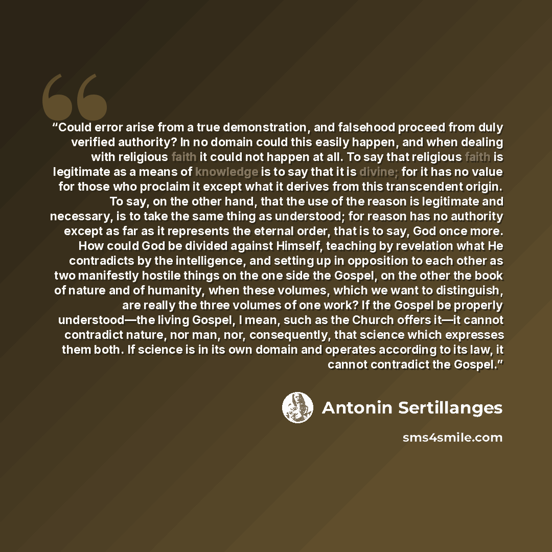 “Could error arise from a true demonstration, and falsehood proceed from duly verified authority? In no domain could this easily happen, and when dealing with religious faith it could not happen at all. To say that religious faith is legitimate as a means of knowledge is to say that it is divine…” quote by Antonin Sertillanges