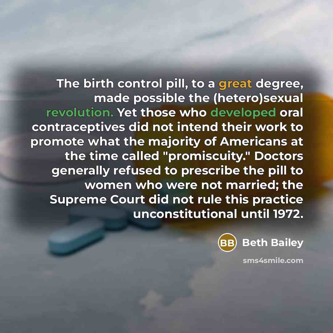 “The birth control pill, to a great degree, made possible the (hetero)sexual revolution. Yet those who developed oral contraceptives did not intend their work to promote what the majority of Americans at the time called "promiscuity." Doctors generally refused to prescribe the pill to women who…” quote by Beth Bailey