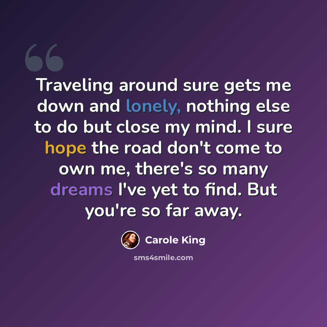 “Traveling around sure gets me down and lonely, nothing else to do but close my mind. I sure hope the road don't come to own me, there's so many dreams I've yet to find. But you're so far away.” quote by Carole King