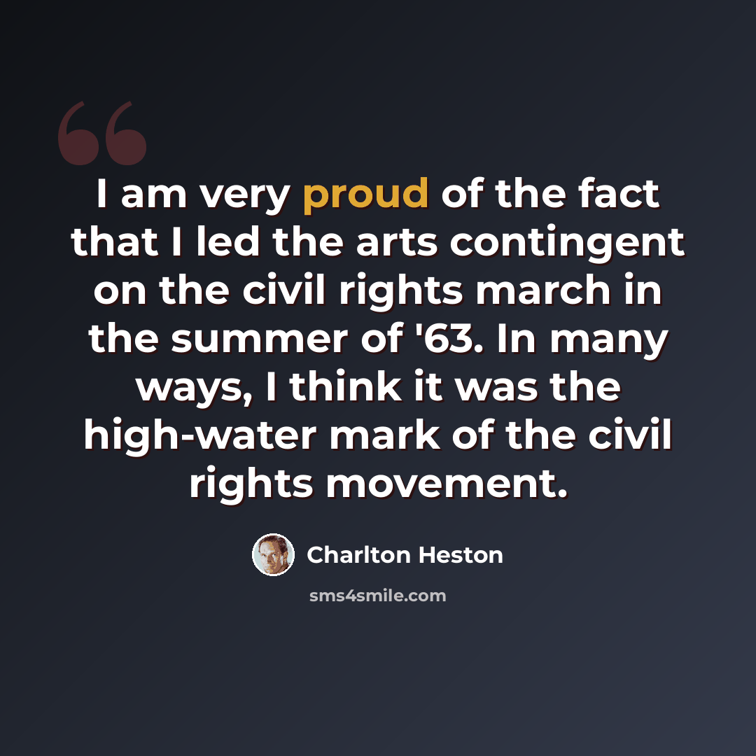 “I am very proud of the fact that I led the arts contingent on the civil rights march in the summer of '63. In many ways, I think it was the high-water mark of the civil rights movement.” quote by Charlton Heston