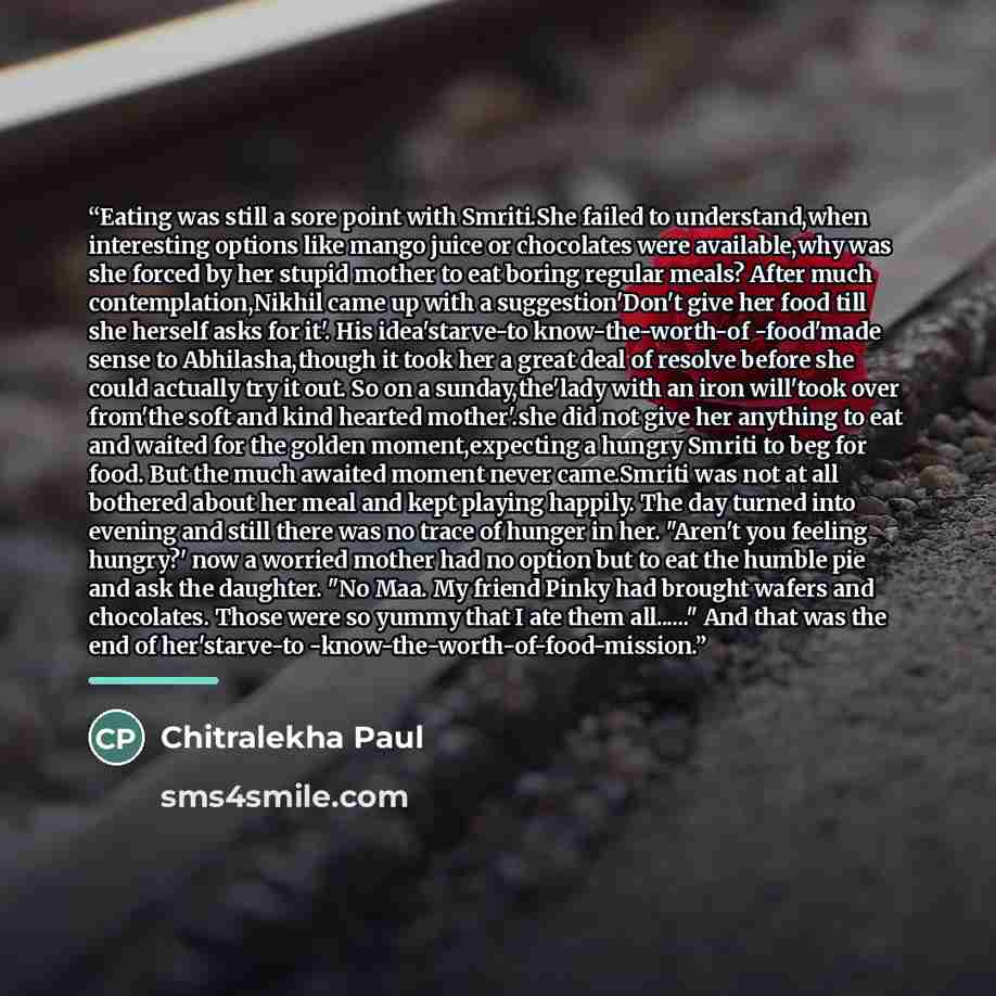 “Eating was still a sore point with Smriti.She failed to understand,when interesting options like mango juice or chocolates were available,why was she forced by her stupid mother to eat boring regular meals? After much contemplation,Nikhil came up with a suggestion'Don't give her food till she…” quote by Chitralekha Paul