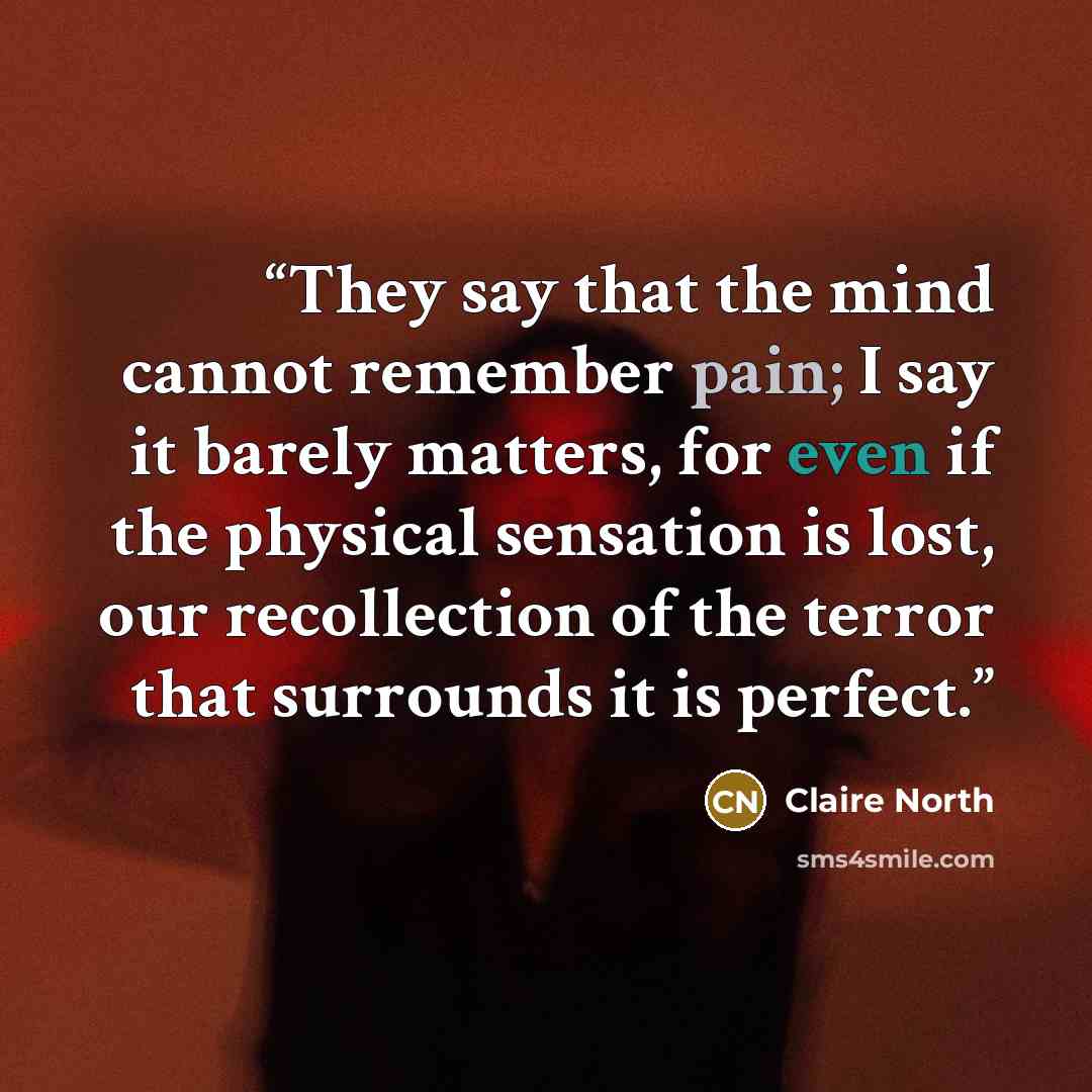 “They say that the mind cannot remember pain; I say it barely matters, for even if the physical sensation is lost, our recollection of the terror that surrounds it is perfect.” quote by Claire North