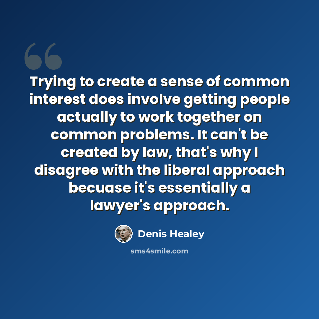 “Trying to create a sense of common interest does involve getting people actually to work together on common problems. It can't be created by law, that's why I disagree with the liberal approach becuase it's essentially a lawyer's approach.” quote by Denis Healey