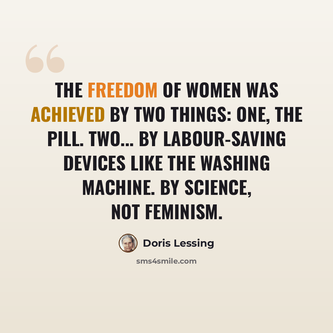 “The freedom of women was achieved by two things: One, the Pill. Two... by labour-saving devices like the washing machine. By science, not feminism.” quote by Doris Lessing