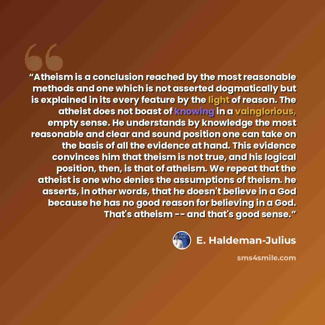 “Atheism is a conclusion reached by the most reasonable methods and one which is not asserted dogmatically but is explained in its every feature by the light of reason. The atheist does not boast of knowing in a vainglorious, empty sense. He understands by knowledge the most reasonable and clear…” quote by E. Haldeman-Julius