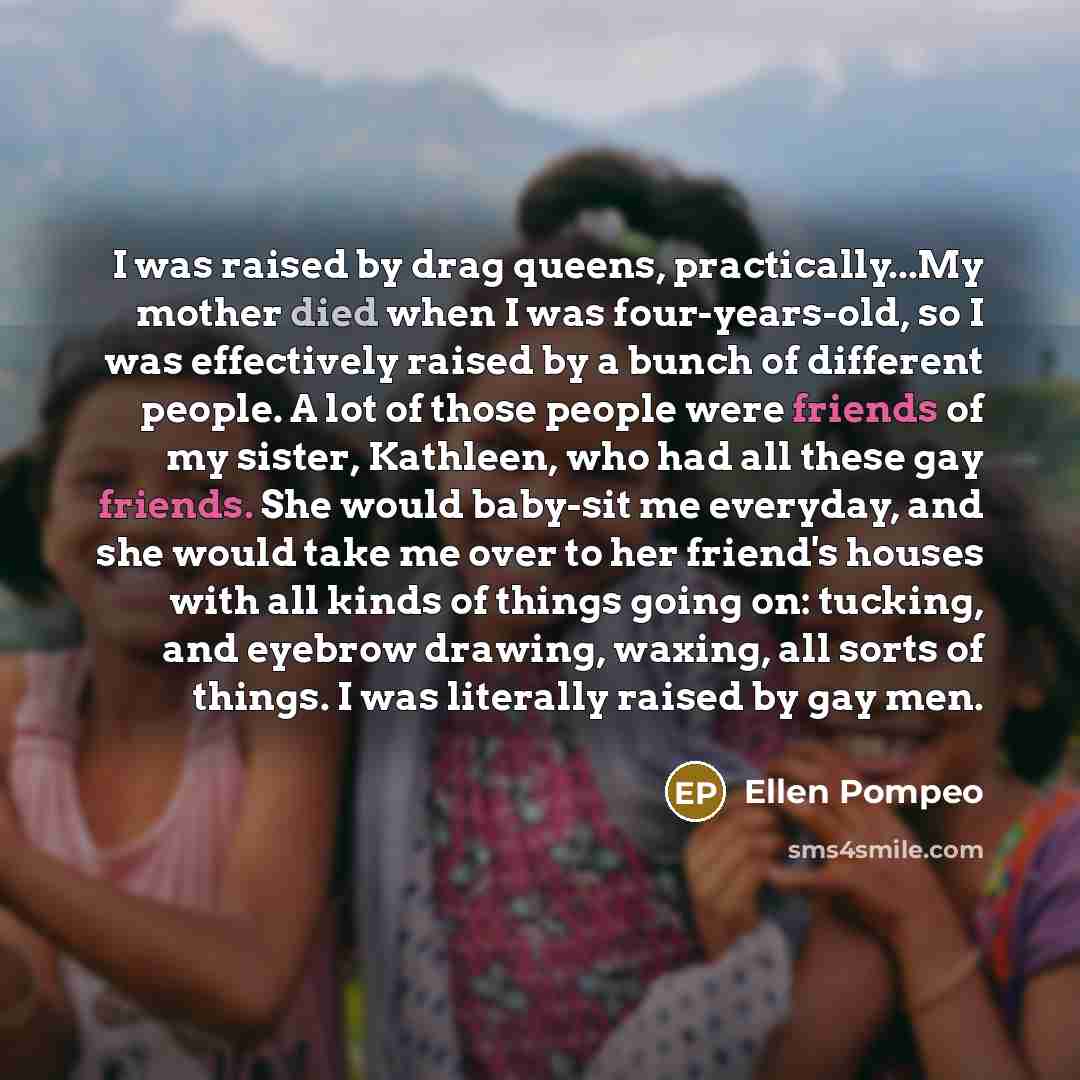 “I was raised by drag queens, practically...My mother died when I was four-years-old, so I was effectively raised by a bunch of different people. A lot of those people were friends of my sister, Kathleen, who had all these gay friends. She would baby-sit me everyday, and she would take me over to…” quote by Ellen Pompeo