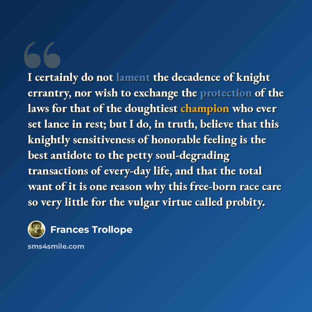 “I certainly do not lament the decadence of knight errantry, nor wish to exchange the protection of the laws for that of the doughtiest champion who ever set lance in rest; but I do, in truth, believe that this knightly sensitiveness of honorable feeling is the best antidote to the petty…” quote by Frances Trollope