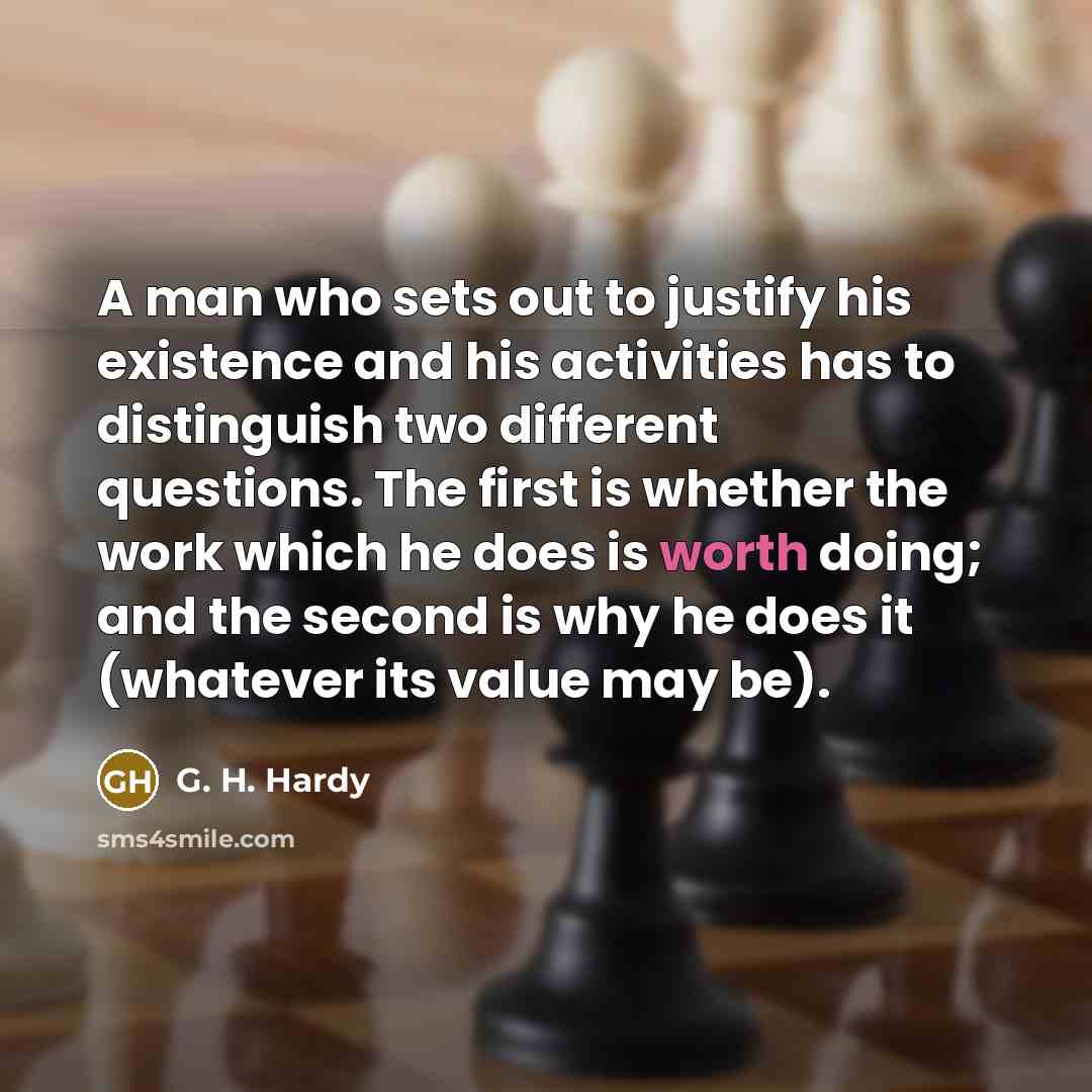 “A man who sets out to justify his existence and his activities has to distinguish two different questions. The first is whether the work which he does is worth doing; and the second is why he does it (whatever its value may be).” quote by G. H. Hardy
