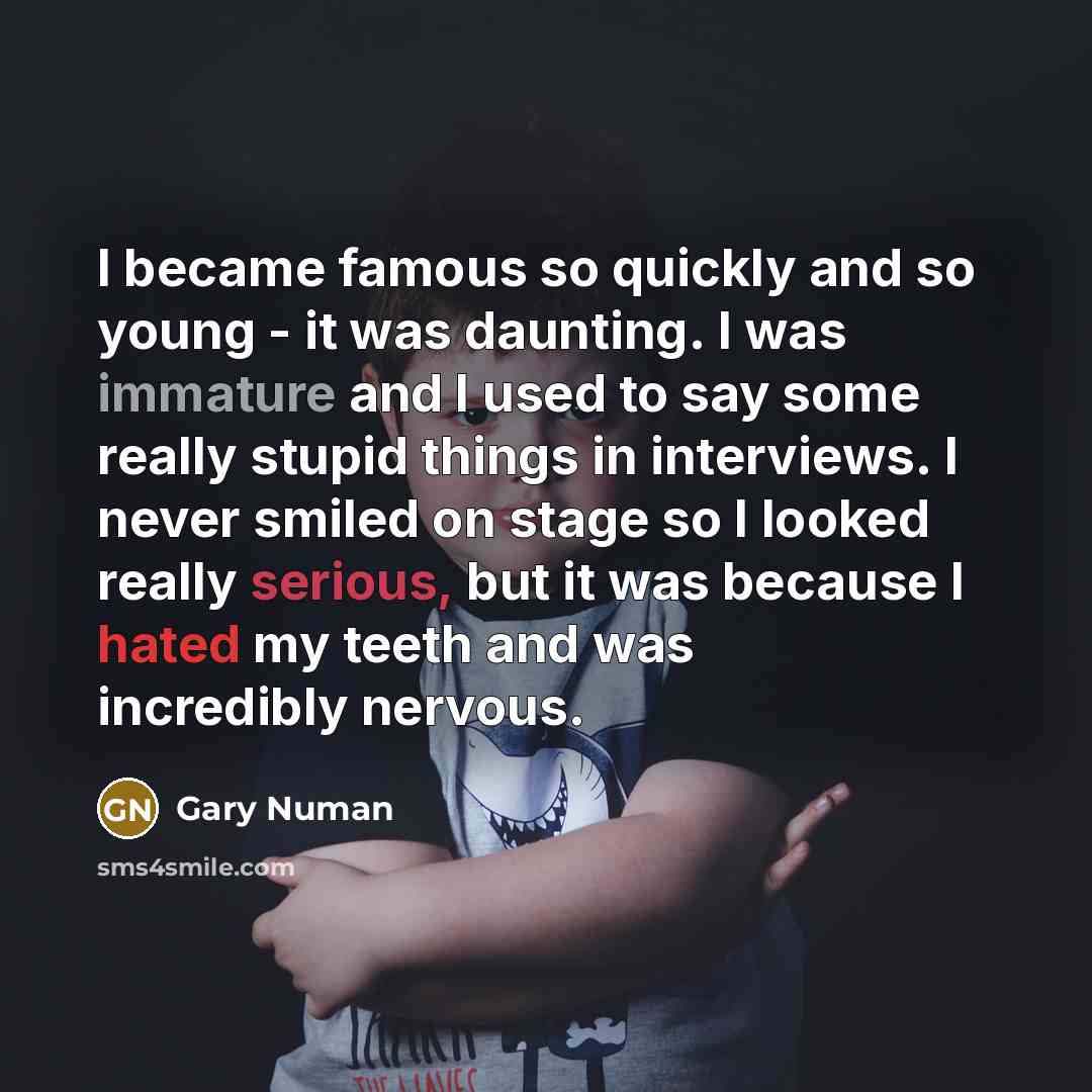 “I became famous so quickly and so young - it was daunting. I was immature and I used to say some really stupid things in interviews. I never smiled on stage so I looked really serious, but it was because I hated my teeth and was incredibly nervous.” quote by Gary Numan