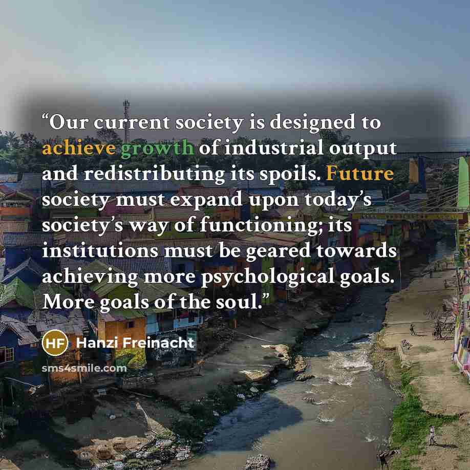 “Our current society is designed to achieve growth of industrial output and redistributing its spoils. Future society must expand upon today’s society’s way of functioning; its institutions must be geared towards achieving more psychological goals. More goals of the soul.” quote by Hanzi Freinacht