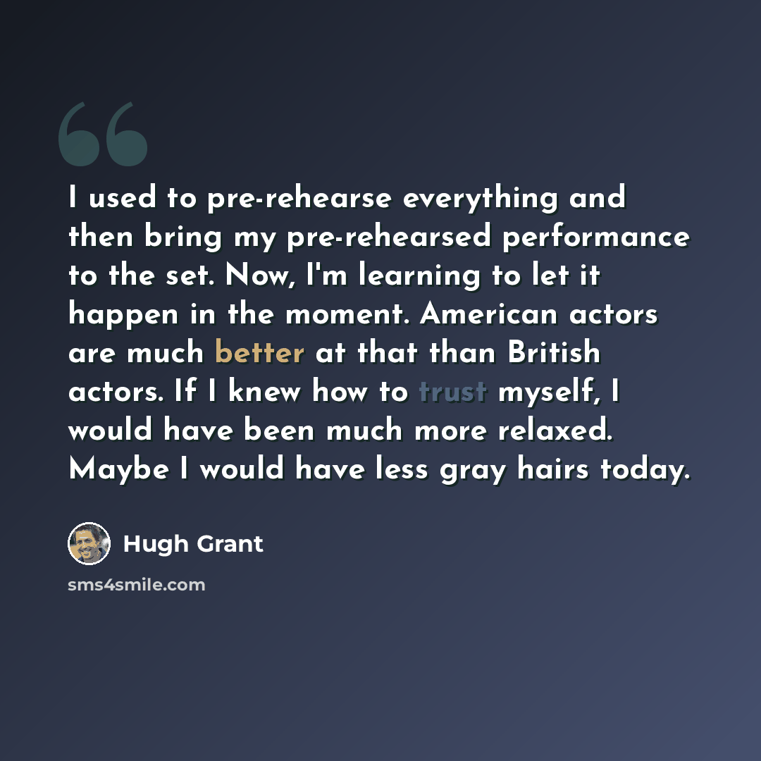 “I used to pre-rehearse everything and then bring my pre-rehearsed performance to the set. Now, I'm learning to let it happen in the moment. American actors are much better at that than British actors. If I knew how to trust myself, I would have been much more relaxed. Maybe I would have less gray…” quote by Hugh Grant