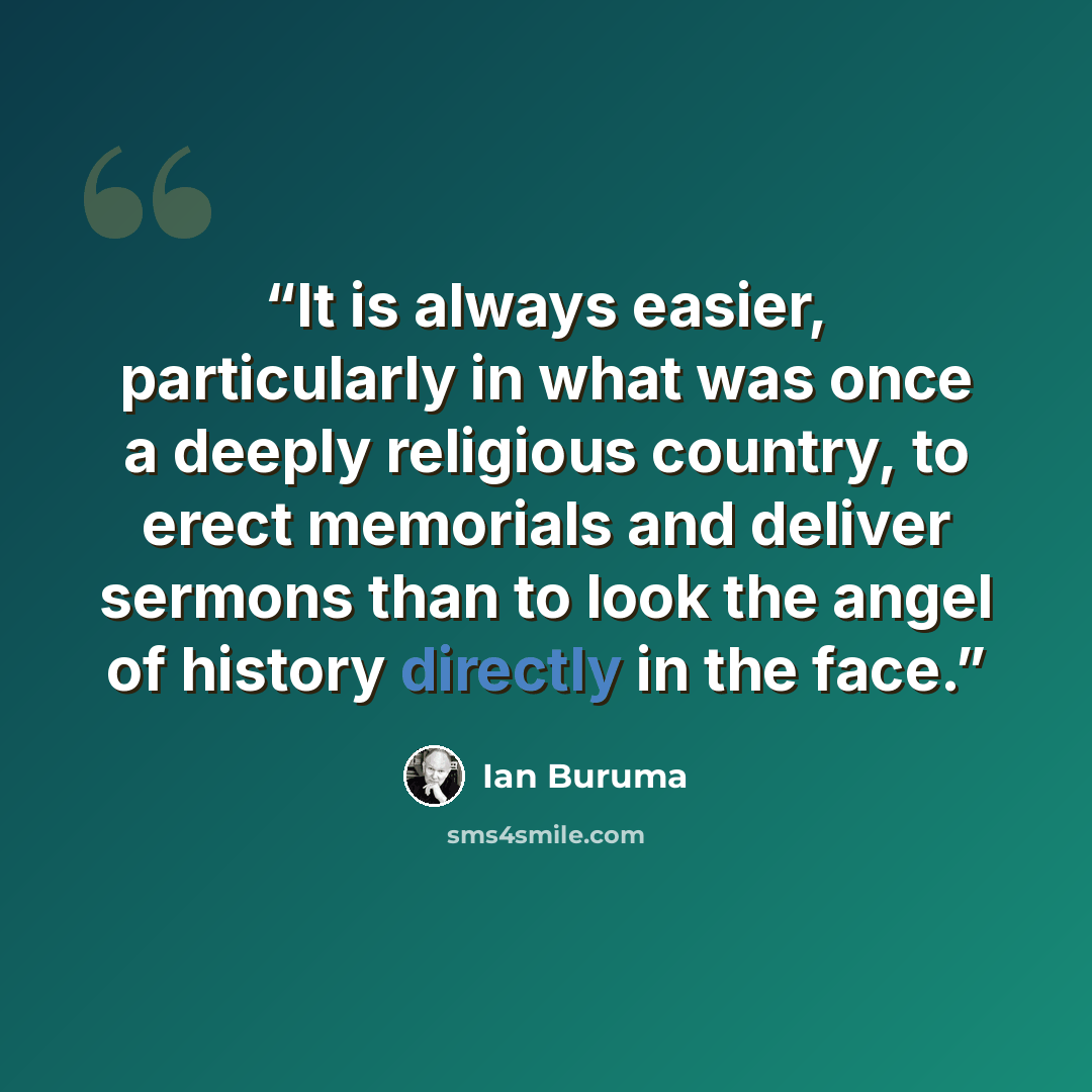 “It is always easier, particularly in what was once a deeply religious country, to erect memorials and deliver sermons than to look the angel of history directly in the face.” quote by Ian Buruma