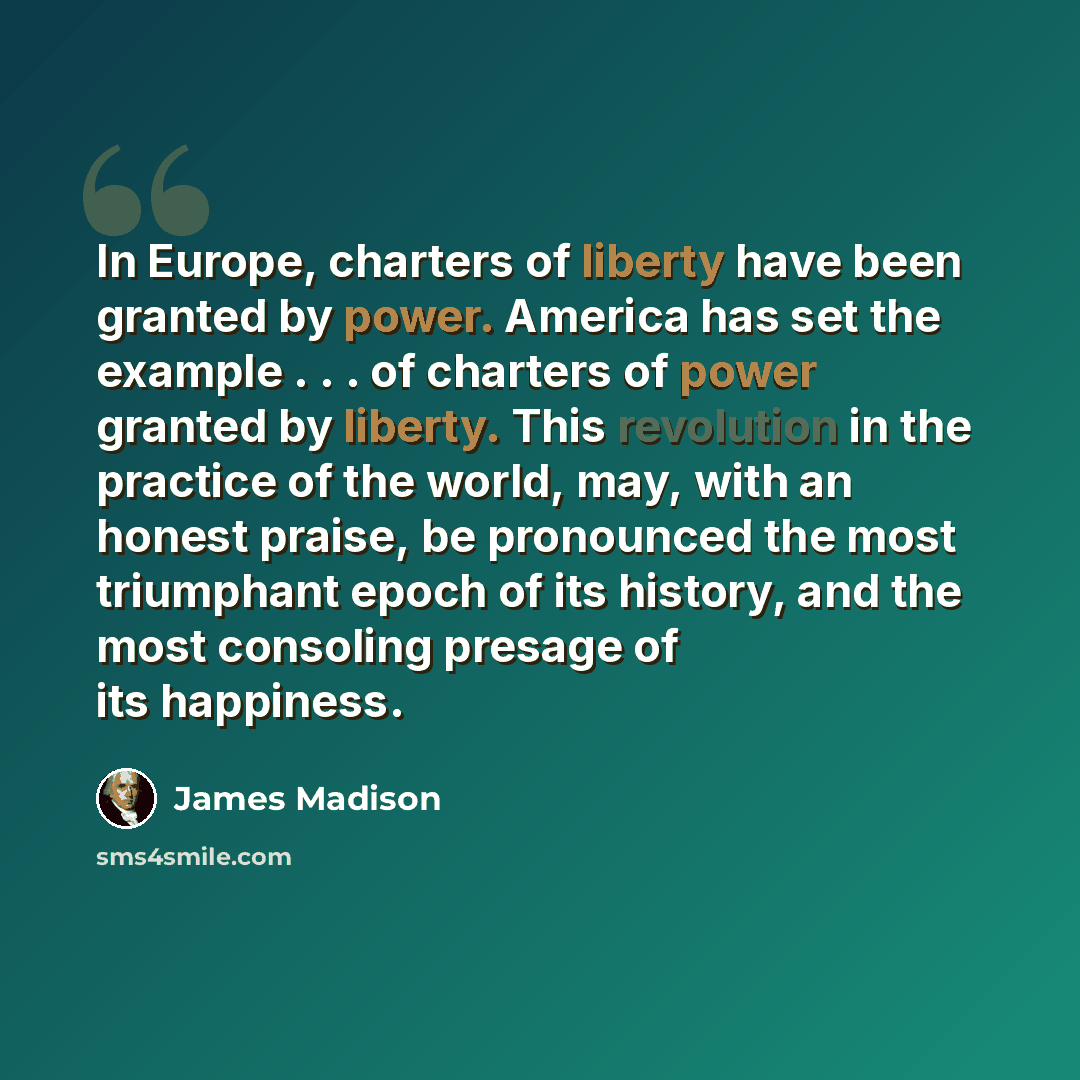 “In Europe, charters of liberty have been granted by power. America has set the example . . . of charters of power granted by liberty. This revolution in the practice of the world, may, with an honest praise, be pronounced the most triumphant epoch of its history, and the most consoling presage of…” quote by James Madison